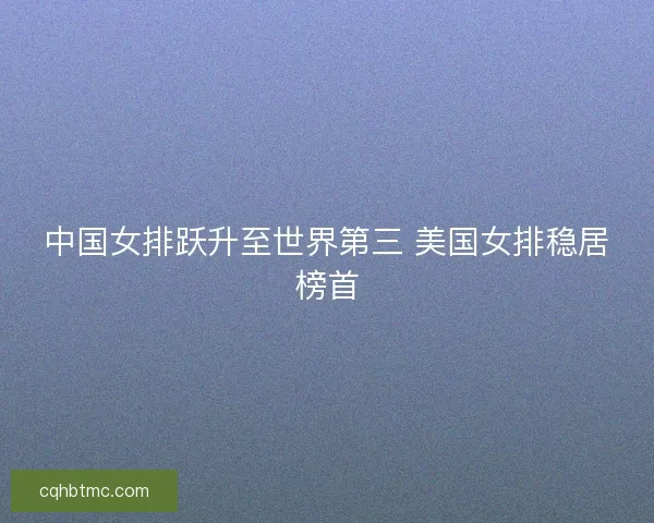 中国女排跃升至世界第三 美国女排稳居榜首