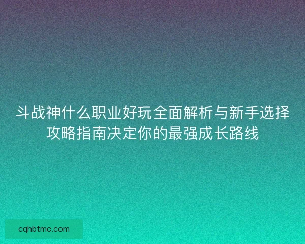 斗战神什么职业好玩全面解析与新手选择攻略指南决定你的最强成长路线