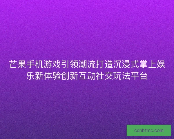 芒果手机游戏引领潮流打造沉浸式掌上娱乐新体验创新互动社交玩法平台