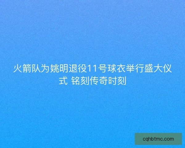 火箭队为姚明退役11号球衣举行盛大仪式 铭刻传奇时刻