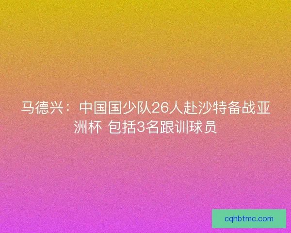 马德兴：中国国少队26人赴沙特备战亚洲杯 包括3名跟训球员