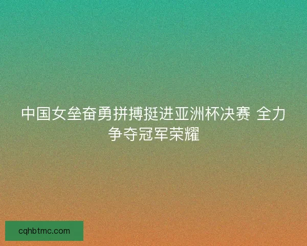 中国女垒奋勇拼搏挺进亚洲杯决赛 全力争夺冠军荣耀