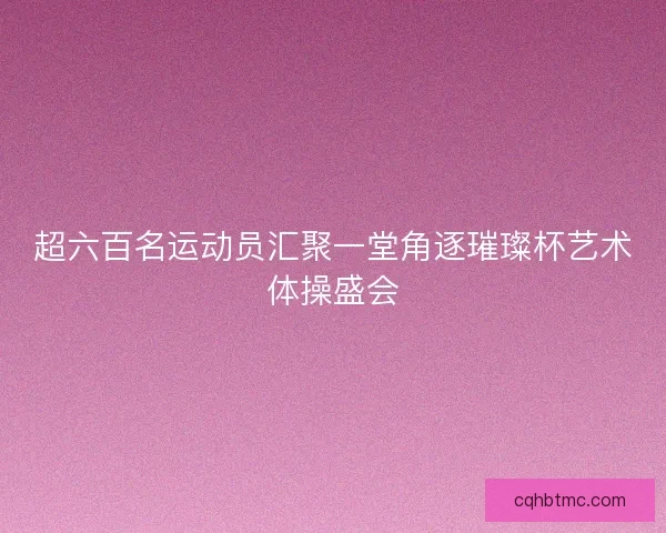 超六百名运动员汇聚一堂角逐璀璨杯艺术体操盛会